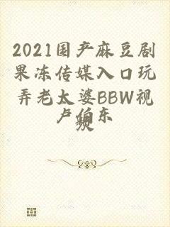 2021国产麻豆剧果冻传媒入口玩弄老太婆BBW视频