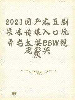 2021国产麻豆剧果冻传媒入口玩弄老太婆BBW视频