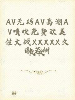 AV无码AV高潮AV喷吹免费欧美性大战XXXXX久久久