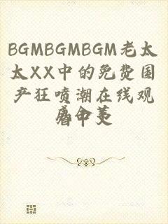 BGMBGMBGM老太太XX中的免费国产狂喷潮在线观看中文
