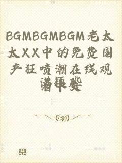 BGMBGMBGM老太太XX中的免费国产狂喷潮在线观看中文