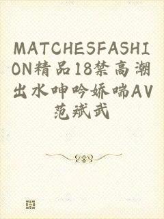 MATCHESFASHION精品18禁高潮出水呻吟娇喘AV