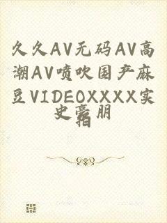 久久AV无码ΑV高潮ΑV喷吹国产麻豆VIDEOXXXX实拍