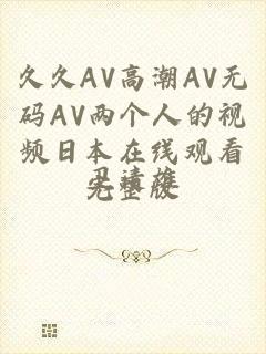 久久AV高潮AV无码AV两个人的视频日本在线观看完整版