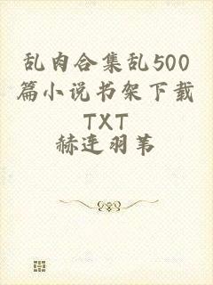 乱肉合集乱500篇小说书架下载TXT