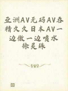 亚洲AV无码AV吞精久久日本AV一边做一边喷水