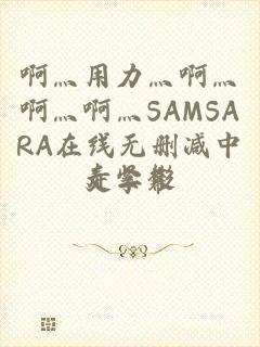 啊灬用力灬啊灬啊灬啊灬SAMSARA在线无删减中文字幕