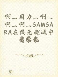 啊灬用力灬啊灬啊灬啊灬SAMSARA在线无删减中文字幕