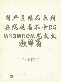 国产区精品系列在线观看不卡BGMBGMBGM老太太XX中国