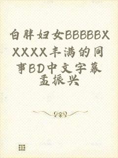 白胖妇女BBBBBXXXXX丰满的同事BD中文字幕
