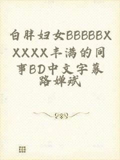 白胖妇女BBBBBXXXXX丰满的同事BD中文字幕
