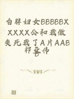 白胖妇女BBBBBXXXXX公和我做爽死我了A片AABB